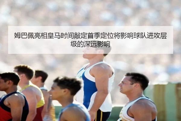 姆巴佩亮相皇马时间敲定首季定位将影响球队进攻层级的深远影响